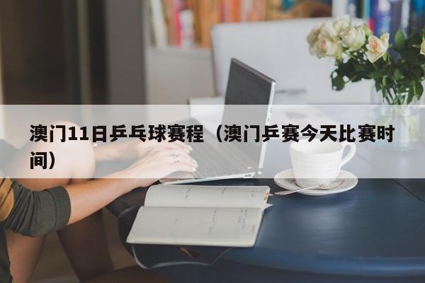 澳门11日乒乓球赛程（澳门乒赛今天比赛时间）