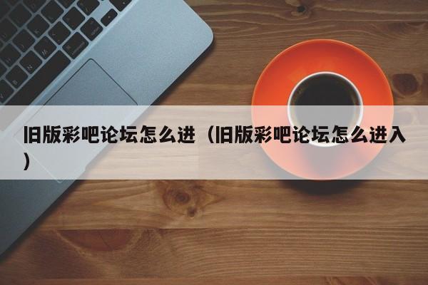 旧版彩吧论坛怎么进（旧版彩吧论坛怎么进入）