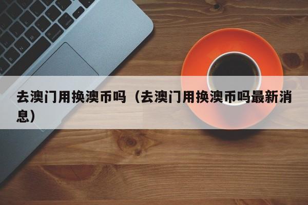 去澳门用换澳币吗（去澳门用换澳币吗最新消息）