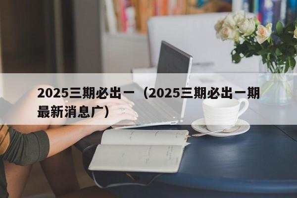 2025三期必出一（2025三期必出一期最新消息广）