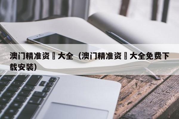 澳门精准资枓大全（澳门精准资枓大全免费下载安装）