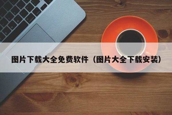 图片下载大全免费软件（图片大全下载安装）