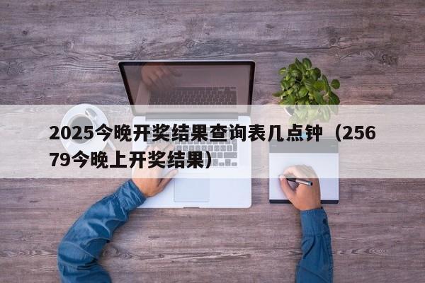 2025今晚开奖结果查询表几点钟（25679今晚上开奖结果）