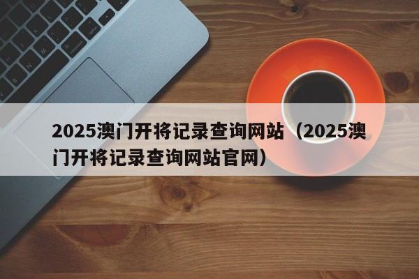 2025澳门开将记录查询网站（2025澳门开将记录查询网站官网）